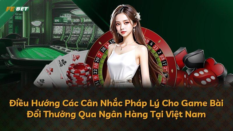Điều Hướng Các Cân Nhắc Pháp Lý Cho Game Bài Đổi Thưởng Qua Ngân Hàng Tại Việt Nam