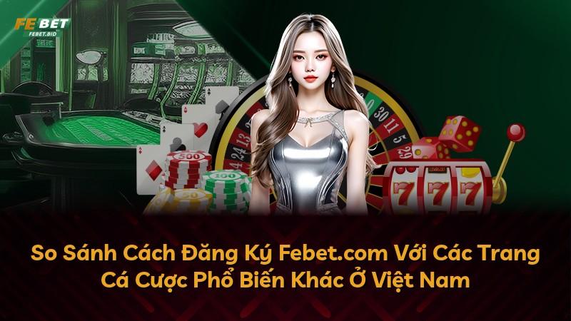 So Sánh Cách Đăng Ký Febet.com Với Các Trang Cá Cược Phổ Biến Khác Ở Việt Nam