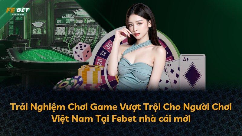Trải Nghiệm Chơi Game Vượt Trội Cho Người Chơi Việt Nam Tại Febet nhà cái mới